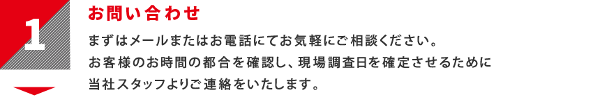 1：お問い合わせ　まずはメールまたはお電話にてお気軽にご相談ください。</ br>お客様のお時間の都合を確認し、現場調査日を確定させるために当社スタッフよりご連絡をいたします。