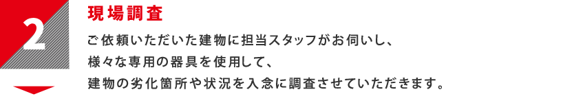 2：現場調査　ご依頼いただいた建物に担当スタッフがお伺いし、様々な専用の器具を使用して、建物の劣化箇所や状況を入念に調査させていただきます。