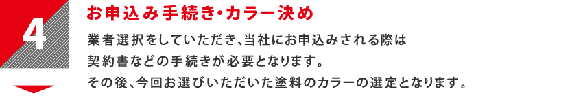 4：お申込み手続き・カラー決め　業者選択をしていただき、当社にお申込みされる際は契約書などの手続きが必要となります。その後、今回お選びいただいた塗料のカラーの選定となります。