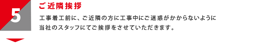 5：ご近隣挨拶　工事着工前に、ご近隣の方に工事中にご迷惑がかからないように当社のスタッフにてご挨拶をさせていただきます。