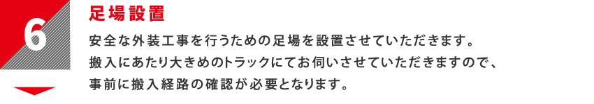 6：足場設置　安全な外装工事を行うための足場を設置させていただきます。搬入にあたり大きめのトラックにてお伺いさせていただきますので、事前に搬入経路の確認が必要となります。