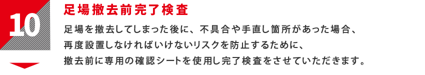 10：足場撤去前完了検査　足場を撤去してしまった後に、不具合や手直し箇所があった場合、再度設置しなければいけないリスクを防止するために、撤去前に専用の確認シートを使用し完了検査をさせていただきます。