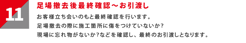 11：足場撤去後最終確認～お引渡し　お客様立ち会いのもと最終確認を行います。足場撤去の際に施工箇所に傷をつけていないか？現場に忘れ物がないか？などを確認し、最終のお引渡しとなります。